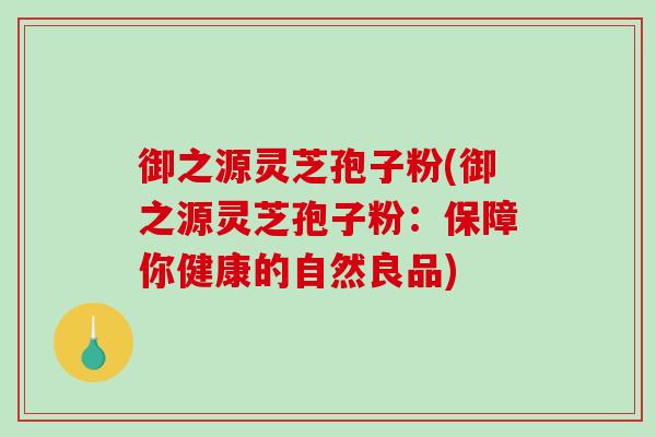 御之源灵芝孢子粉(御之源灵芝孢子粉:保障你健康的自然良品)-第1张图片-破壁灵芝孢子粉研究指南 御之源灵芝孢子粉(御之源灵芝孢子粉:保障你健康的自然良品)-第1张图片-破壁灵芝孢子粉研究指南