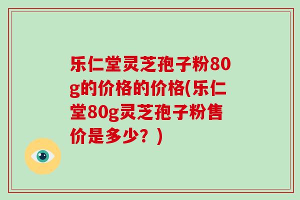 乐仁堂灵芝孢子粉80g的价格的价格(乐仁堂80g灵芝孢子粉售价是多少?)-第1张图片-破壁灵芝孢子粉研究指南 乐仁堂灵芝孢子粉80g的价格的价格(乐仁堂80g灵芝孢子粉售价是多少?)-第1张图片-破壁灵芝孢子粉研究指南