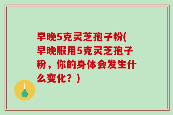 早晚5克灵芝孢子粉(早晚服用5克灵芝孢子粉，你的身体会发生什么变化？)-第1张图片-破壁灵芝孢子粉研究指南