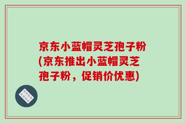 京东小蓝帽灵芝孢子粉(京东推出小蓝帽灵芝孢子粉，促销价优惠)-第1张图片-破壁灵芝孢子粉研究指南