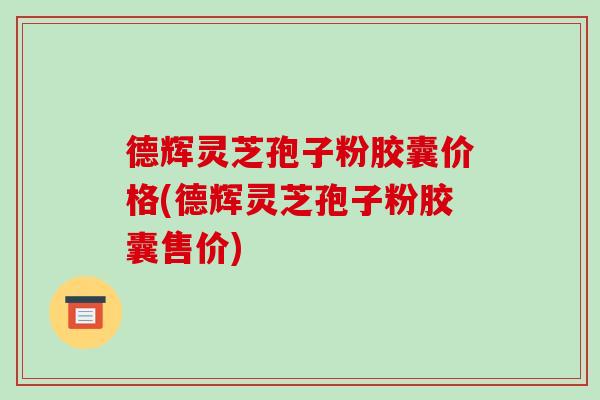 德辉灵芝孢子粉胶囊价格(德辉灵芝孢子粉胶囊售价)-第1张图片-破壁灵芝孢子粉研究指南 德辉灵芝孢子粉胶囊价格(德辉灵芝孢子粉胶囊售价)-第1张图片-破壁灵芝孢子粉研究指南