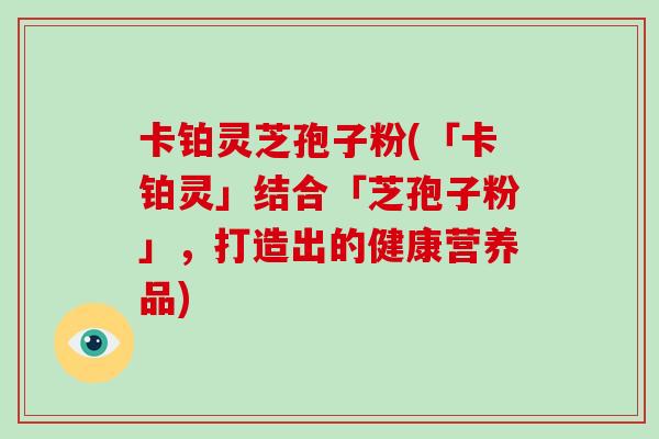 卡铂灵芝孢子粉(「卡铂灵」结合「芝孢子粉」，打造出的健康营养品)-第1张图片-破壁灵芝孢子粉研究指南