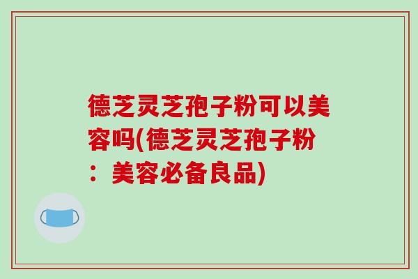 德芝灵芝孢子粉可以美容吗(德芝灵芝孢子粉:美容必备良品)-第1张图片-破壁灵芝孢子粉研究指南 德芝灵芝孢子粉可以美容吗(德芝灵芝孢子粉:美容必备良品)-第1张图片-破壁灵芝孢子粉研究指南