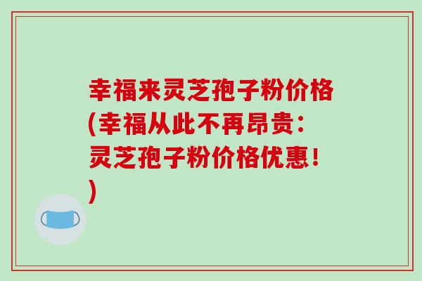 幸福来灵芝孢子粉价格(幸福从此不再昂贵：灵芝孢子粉价格优惠！)-第1张图片-破壁灵芝孢子粉研究指南