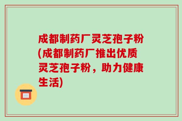 成都制药厂灵芝孢子粉(成都制药厂推出优质灵芝孢子粉,助力健康生活)-第1张图片-破壁灵芝孢子粉研究指南 成都制药厂灵芝孢子粉(成都制药厂推出优质灵芝孢子粉,助力健康生活)-第1张图片-破壁灵芝孢子粉研究指南