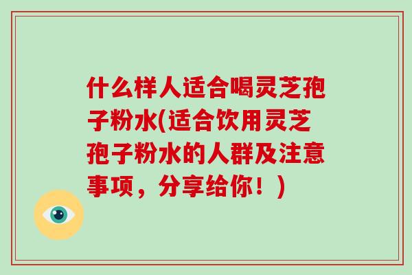 什么样人适合喝灵芝孢子粉水(适合饮用灵芝孢子粉水的人群及注意事项,分享给你!)-第1张图片-破壁灵芝孢子粉研究指南 什么样人适合喝灵芝孢子粉水(适合饮用灵芝孢子粉水的人群及注意事项,分享给你!)-第1张图片-破壁灵芝孢子粉研究指南