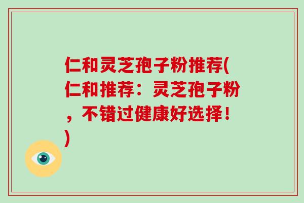 仁和灵芝孢子粉推荐(仁和推荐:灵芝孢子粉,不错过健康好选择!)-第1张图片-破壁灵芝孢子粉研究指南 仁和灵芝孢子粉推荐(仁和推荐:灵芝孢子粉,不错过健康好选择!)-第1张图片-破壁灵芝孢子粉研究指南