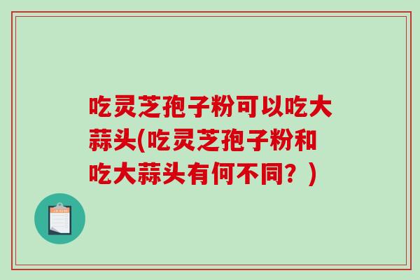 吃灵芝孢子粉可以吃大蒜头(吃灵芝孢子粉和吃大蒜头有何不同?)-第1张图片-破壁灵芝孢子粉研究指南 吃灵芝孢子粉可以吃大蒜头(吃灵芝孢子粉和吃大蒜头有何不同?)-第1张图片-破壁灵芝孢子粉研究指南