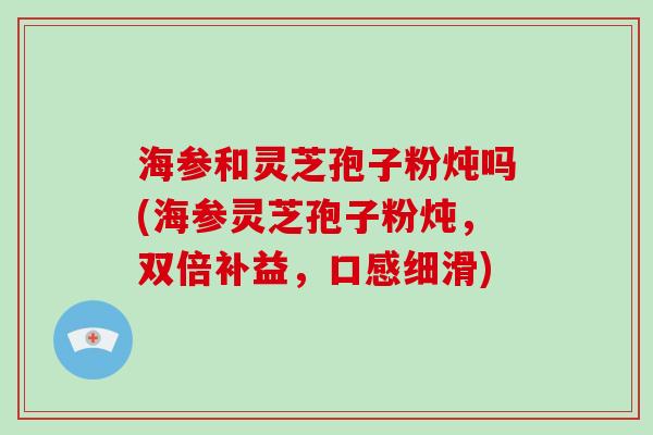 海参和灵芝孢子粉炖吗(海参灵芝孢子粉炖，双倍补益，口感细滑)-第1张图片-破壁灵芝孢子粉研究指南