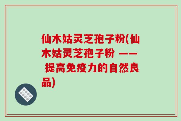仙木姑灵芝孢子粉(仙木姑灵芝孢子粉 —— 提高免疫力的自然良品)-第1张图片-破壁灵芝孢子粉研究指南 仙木姑灵芝孢子粉(仙木姑灵芝孢子粉 —— 提高免疫力的自然良品)-第1张图片-破壁灵芝孢子粉研究指南