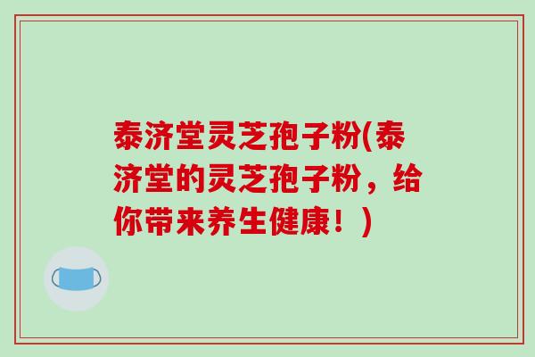 泰济堂灵芝孢子粉(泰济堂的灵芝孢子粉,给你带来养生健康!)-第1张图片-破壁灵芝孢子粉研究指南 泰济堂灵芝孢子粉(泰济堂的灵芝孢子粉,给你带来养生健康!)-第1张图片-破壁灵芝孢子粉研究指南