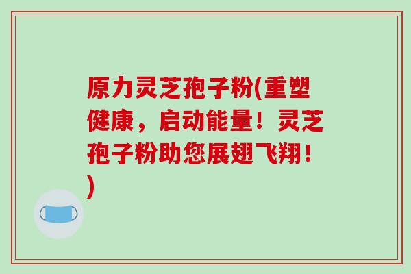 原力灵芝孢子粉(重塑健康，启动能量！灵芝孢子粉助您展翅飞翔！)-第1张图片-破壁灵芝孢子粉研究指南