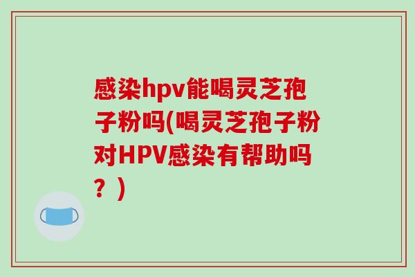 感染hpv能喝灵芝孢子粉吗(喝灵芝孢子粉对HPV感染有帮助吗?)-第1张图片-破壁灵芝孢子粉研究指南 感染hpv能喝灵芝孢子粉吗(喝灵芝孢子粉对HPV感染有帮助吗?)-第1张图片-破壁灵芝孢子粉研究指南