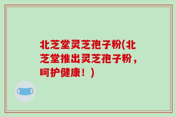 北芝堂灵芝孢子粉(北芝堂推出灵芝孢子粉,呵护健康!)-第1张图片-破壁灵芝孢子粉研究指南 北芝堂灵芝孢子粉(北芝堂推出灵芝孢子粉,呵护健康!)-第1张图片-破壁灵芝孢子粉研究指南