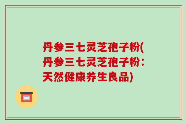 丹参三七灵芝孢子粉(丹参三七灵芝孢子粉:天然健康养生良品)-第1张图片-破壁灵芝孢子粉研究指南 丹参三七灵芝孢子粉(丹参三七灵芝孢子粉:天然健康养生良品)-第1张图片-破壁灵芝孢子粉研究指南