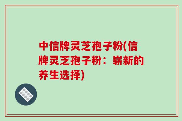 中信牌灵芝孢子粉(信牌灵芝孢子粉:崭新的养生选择)-第1张图片-破壁灵芝孢子粉研究指南 中信牌灵芝孢子粉(信牌灵芝孢子粉:崭新的养生选择)-第1张图片-破壁灵芝孢子粉研究指南