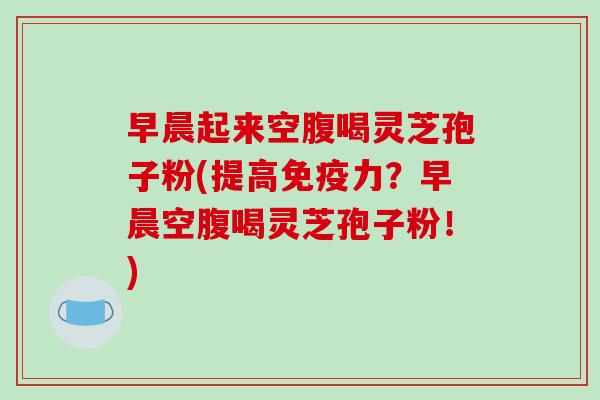 早晨起来空腹喝灵芝孢子粉(提高免疫力?早晨空腹喝灵芝孢子粉!)-第1张图片-破壁灵芝孢子粉研究指南 早晨起来空腹喝灵芝孢子粉(提高免疫力?早晨空腹喝灵芝孢子粉!)-第1张图片-破壁灵芝孢子粉研究指南