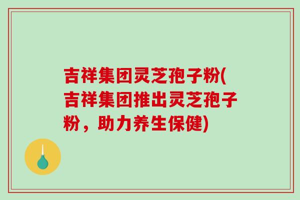 吉祥集团灵芝孢子粉(吉祥集团推出灵芝孢子粉,助力养生保健)-第1张图片-破壁灵芝孢子粉研究指南 吉祥集团灵芝孢子粉(吉祥集团推出灵芝孢子粉,助力养生保健)-第1张图片-破壁灵芝孢子粉研究指南