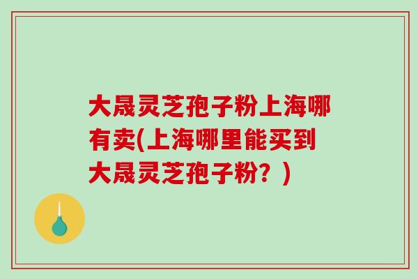 大晟灵芝孢子粉上海哪有卖(上海哪里能买到大晟灵芝孢子粉?)-第1张图片-破壁灵芝孢子粉研究指南 大晟灵芝孢子粉上海哪有卖(上海哪里能买到大晟灵芝孢子粉?)-第1张图片-破壁灵芝孢子粉研究指南