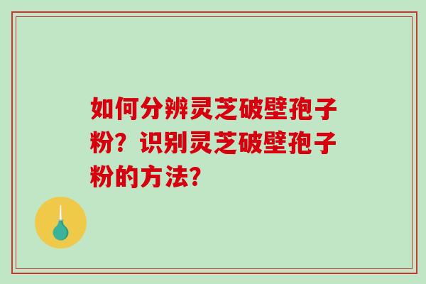 如何分辨灵芝破壁孢子粉？识别灵芝破壁孢子粉的方法？-第1张图片-破壁灵芝孢子粉研究指南