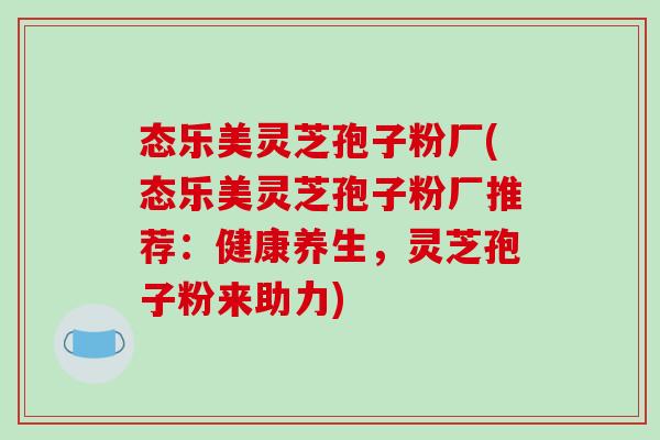 态乐美灵芝孢子粉厂(态乐美灵芝孢子粉厂推荐:健康养生,灵芝孢子粉来助力)-第1张图片-破壁灵芝孢子粉研究指南 态乐美灵芝孢子粉厂(态乐美灵芝孢子粉厂推荐:健康养生,灵芝孢子粉来助力)-第1张图片-破壁灵芝孢子粉研究指南