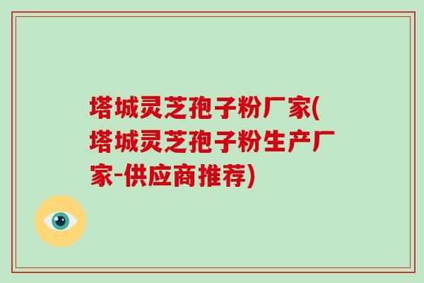 塔城灵芝孢子粉厂家(塔城灵芝孢子粉生产厂家-供应商推荐)-第1张图片-破壁灵芝孢子粉研究指南 塔城灵芝孢子粉厂家(塔城灵芝孢子粉生产厂家-供应商推荐)-第1张图片-破壁灵芝孢子粉研究指南