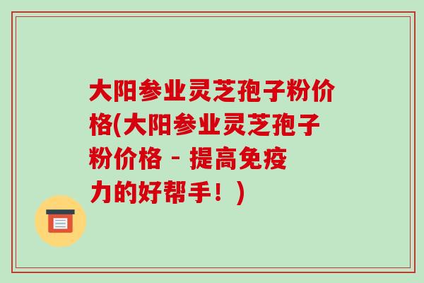 大阳参业灵芝孢子粉价格(大阳参业灵芝孢子粉价格 - 提高免疫力的好帮手！)-第1张图片-破壁灵芝孢子粉研究指南
