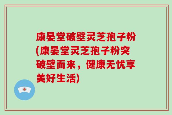 康晏堂破壁灵芝孢子粉(康晏堂灵芝孢子粉突破壁而来，健康无忧享美好生活)-第1张图片-破壁灵芝孢子粉研究指南