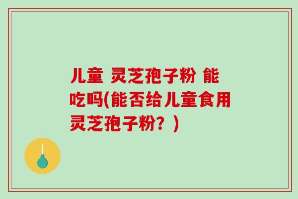 儿童 灵芝孢子粉 能吃吗(能否给儿童食用灵芝孢子粉?)-第1张图片-破壁灵芝孢子粉研究指南 儿童 灵芝孢子粉 能吃吗(能否给儿童食用灵芝孢子粉?)-第1张图片-破壁灵芝孢子粉研究指南
