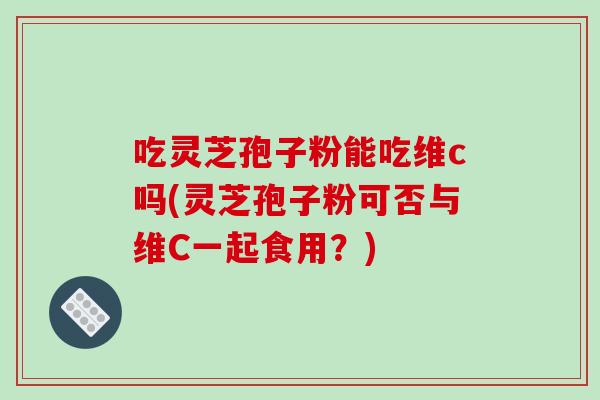 吃灵芝孢子粉能吃维c吗(灵芝孢子粉可否与维C一起食用?)-第1张图片-破壁灵芝孢子粉研究指南 吃灵芝孢子粉能吃维c吗(灵芝孢子粉可否与维C一起食用?)-第1张图片-破壁灵芝孢子粉研究指南