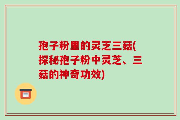 孢子粉里的灵芝三菇(探秘孢子粉中灵芝、三菇的神奇功效)-第1张图片-破壁灵芝孢子粉研究指南