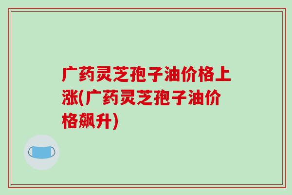 广药灵芝孢子油价格上涨(广药灵芝孢子油价格飙升)-第1张图片-破壁灵芝孢子粉研究指南 广药灵芝孢子油价格上涨(广药灵芝孢子油价格飙升)-第1张图片-破壁灵芝孢子粉研究指南