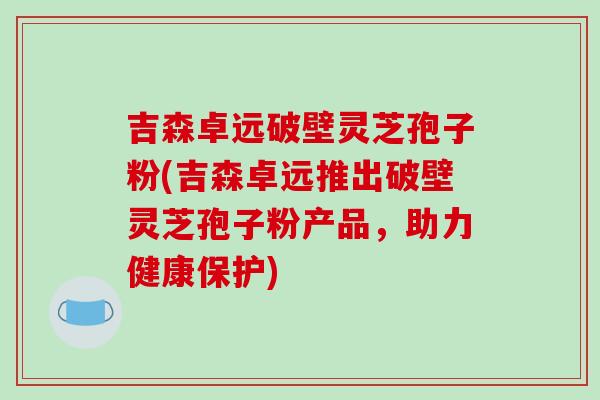 吉森卓远破壁灵芝孢子粉(吉森卓远推出破壁灵芝孢子粉产品，助力健康保护)-第1张图片-破壁灵芝孢子粉研究指南