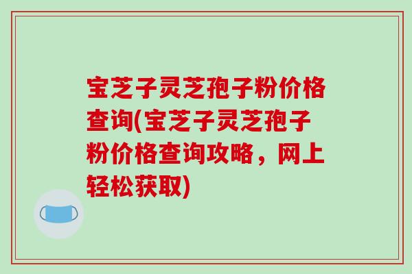 宝芝子灵芝孢子粉价格查询(宝芝子灵芝孢子粉价格查询攻略,网上轻松获取)-第1张图片-破壁灵芝孢子粉研究指南 宝芝子灵芝孢子粉价格查询(宝芝子灵芝孢子粉价格查询攻略,网上轻松获取)-第1张图片-破壁灵芝孢子粉研究指南