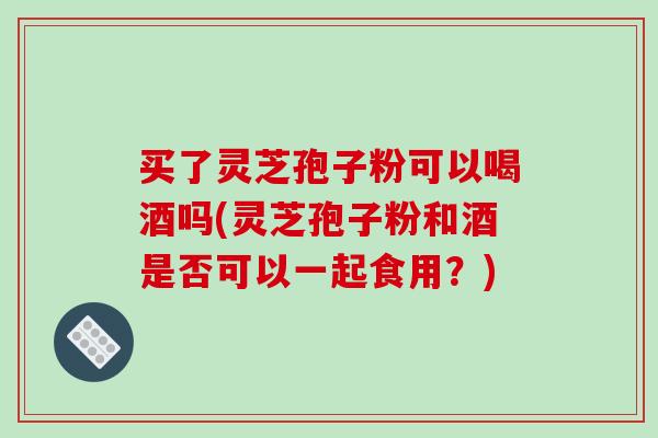 买了灵芝孢子粉可以喝酒吗(灵芝孢子粉和酒是否可以一起食用?)-第1张图片-破壁灵芝孢子粉研究指南 买了灵芝孢子粉可以喝酒吗(灵芝孢子粉和酒是否可以一起食用?)-第1张图片-破壁灵芝孢子粉研究指南