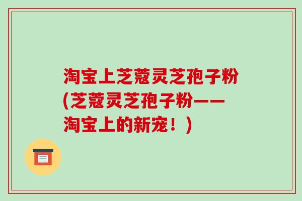 淘宝上芝蔻灵芝孢子粉(芝蔻灵芝孢子粉——淘宝上的新宠!)-第1张图片-破壁灵芝孢子粉研究指南 淘宝上芝蔻灵芝孢子粉(芝蔻灵芝孢子粉——淘宝上的新宠!)-第1张图片-破壁灵芝孢子粉研究指南