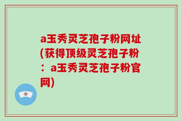 a玉秀灵芝孢子粉网址(获得顶级灵芝孢子粉:a玉秀灵芝孢子粉官网)-第1张图片-破壁灵芝孢子粉研究指南 a玉秀灵芝孢子粉网址(获得顶级灵芝孢子粉:a玉秀灵芝孢子粉官网)-第1张图片-破壁灵芝孢子粉研究指南