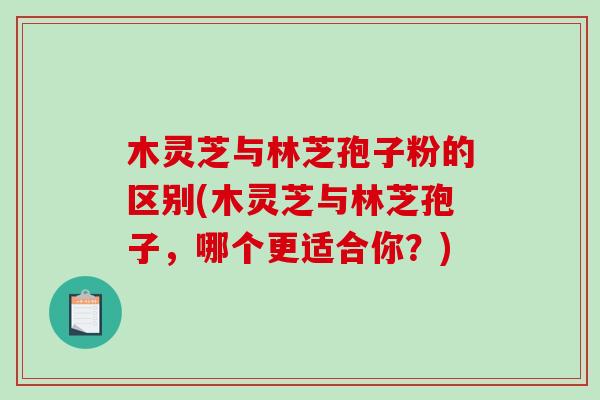 木灵芝与林芝孢子粉的区别(木灵芝与林芝孢子，哪个更适合你？)-第1张图片-破壁灵芝孢子粉研究指南