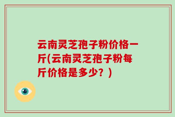 云南灵芝孢子粉价格一斤(云南灵芝孢子粉每斤价格是多少?)-第1张图片-破壁灵芝孢子粉研究指南 云南灵芝孢子粉价格一斤(云南灵芝孢子粉每斤价格是多少?)-第1张图片-破壁灵芝孢子粉研究指南