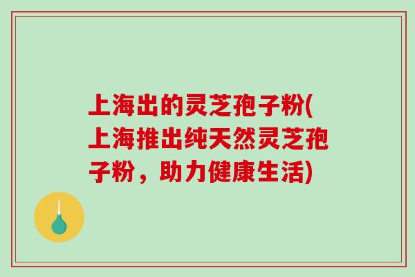 上海出的灵芝孢子粉(上海推出纯天然灵芝孢子粉，助力健康生活)-第1张图片-破壁灵芝孢子粉研究指南