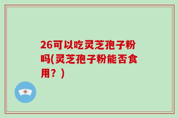 26可以吃灵芝孢子粉吗(灵芝孢子粉能否食用?)-第1张图片-破壁灵芝孢子粉研究指南 26可以吃灵芝孢子粉吗(灵芝孢子粉能否食用?)-第1张图片-破壁灵芝孢子粉研究指南