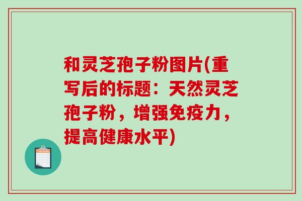 和灵芝孢子粉图片(重写后的标题：天然灵芝孢子粉，增强免疫力，提高健康水平)-第1张图片-破壁灵芝孢子粉研究指南