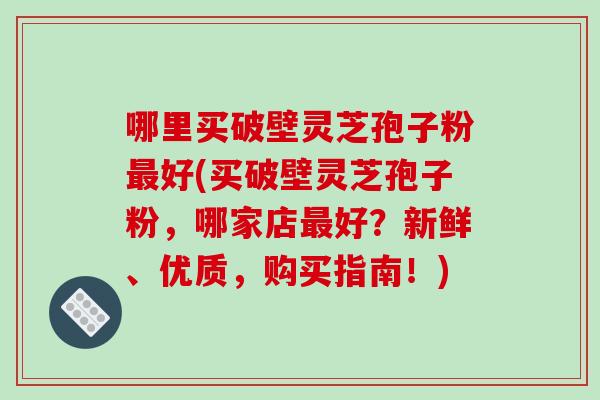 哪里买破壁灵芝孢子粉最好(买破壁灵芝孢子粉，哪家店最好？新鲜、优质，购买指南！)-第1张图片-破壁灵芝孢子粉研究指南