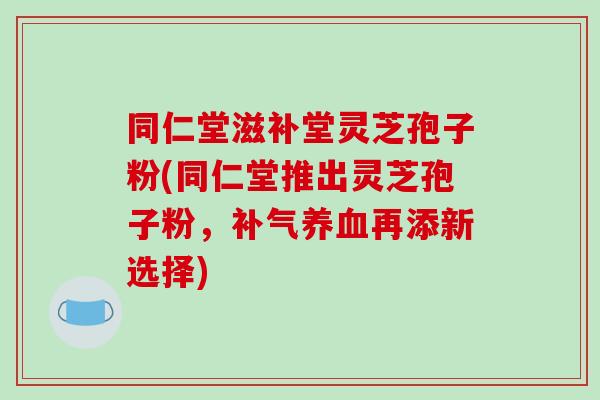 同仁堂滋补堂灵芝孢子粉(同仁堂推出灵芝孢子粉,补气养血再添新选择)-第1张图片-破壁灵芝孢子粉研究指南 同仁堂滋补堂灵芝孢子粉(同仁堂推出灵芝孢子粉,补气养血再添新选择)-第1张图片-破壁灵芝孢子粉研究指南