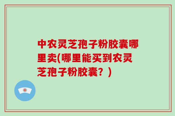 中农灵芝孢子粉胶囊哪里卖(哪里能买到农灵芝孢子粉胶囊？)-第1张图片-破壁灵芝孢子粉研究指南