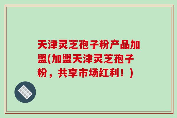 天津灵芝孢子粉产品加盟(加盟天津灵芝孢子粉，共享市场红利！)-第1张图片-破壁灵芝孢子粉研究指南