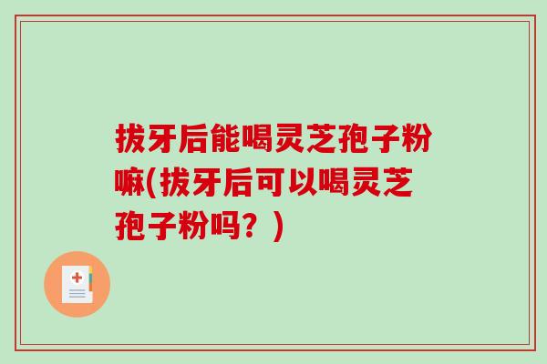 拔牙后能喝灵芝孢子粉嘛(拔牙后可以喝灵芝孢子粉吗?)-第1张图片-破壁灵芝孢子粉研究指南 拔牙后能喝灵芝孢子粉嘛(拔牙后可以喝灵芝孢子粉吗?)-第1张图片-破壁灵芝孢子粉研究指南