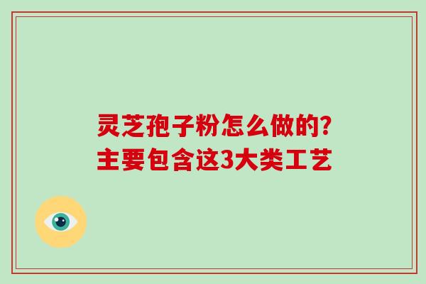 灵芝孢子粉怎么做的？主要包含这3大类工艺-第1张图片-破壁灵芝孢子粉研究指南