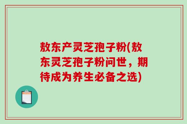 敖东产灵芝孢子粉(敖东灵芝孢子粉问世,期待成为养生必备之选)-第1张图片-破壁灵芝孢子粉研究指南 敖东产灵芝孢子粉(敖东灵芝孢子粉问世,期待成为养生必备之选)-第1张图片-破壁灵芝孢子粉研究指南