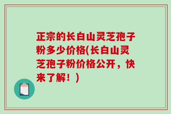 正宗的长白山灵芝孢子粉多少价格(长白山灵芝孢子粉价格公开，快来了解！)-第1张图片-破壁灵芝孢子粉研究指南